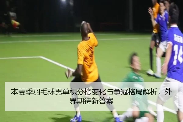 本赛季羽毛球男单积分榜变化与争冠格局解析，外界期待新答案